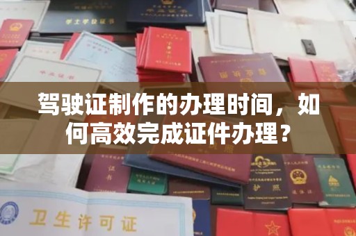 南乐驾驶证制作的办理时间，如何高效完成证件办理？