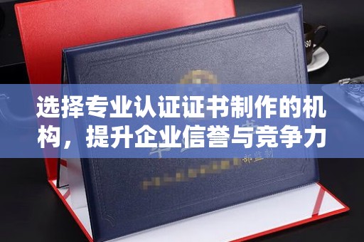 南乐选择专业认证证书制作的机构，提升企业信誉与竞争力